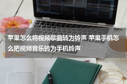 苹果怎么将视频歌曲转为铃声 苹果手机怎么把视频音乐转为手机铃声