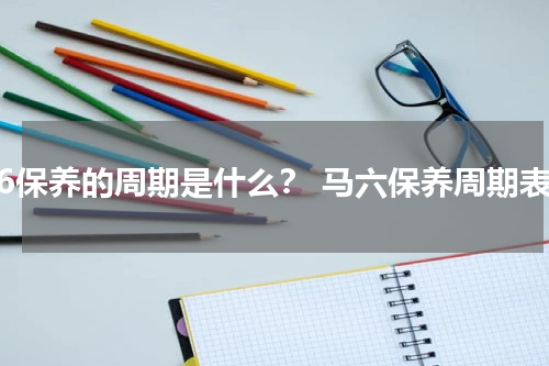 马6保养的周期是什么？ 马六保养周期表