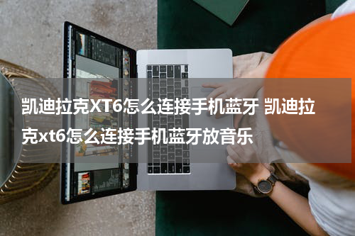 凯迪拉克XT6怎么连接手机蓝牙 凯迪拉克xt6怎么连接手机蓝牙放音乐
