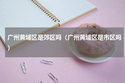 广州黄埔区是郊区吗（广州黄埔区是市区吗）