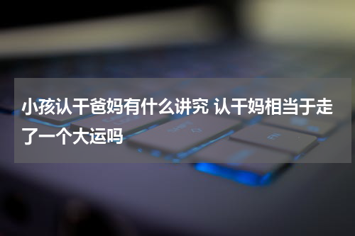 小孩认干爸妈有什么讲究 认干妈相当于走了一个大运吗