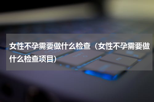 女性不孕需要做什么检查（女性不孕需要做什么检查项目）