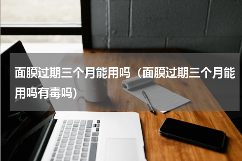 面膜过期三个月能用吗（面膜过期三个月能用吗有毒吗）