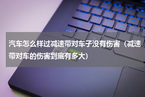汽车怎么样过减速带对车子没有伤害（减速带对车的伤害到底有多大）