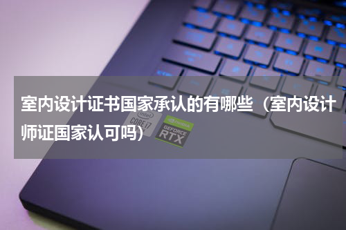 室内设计证书国家承认的有哪些（室内设计师证国家认可吗）