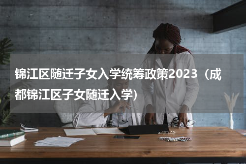 锦江区随迁子女入学统筹政策2023（成都锦江区子女随迁入学）