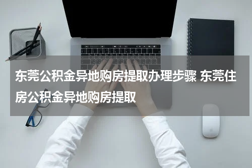 东莞公积金异地购房提取办理步骤 东莞住房公积金异地购房提取