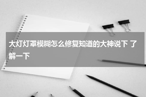 大灯灯罩模糊怎么修复知道的大神说下 了解一下