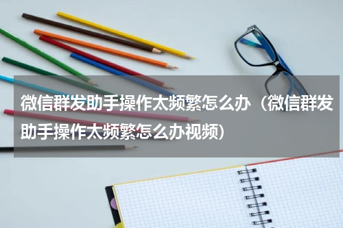 微信群发助手操作太频繁怎么办（微信群发助手操作太频繁怎么办视频）
