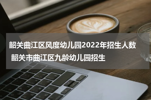 韶关曲江区风度幼儿园2022年招生人数 韶关市曲江区九龄幼儿园招生
