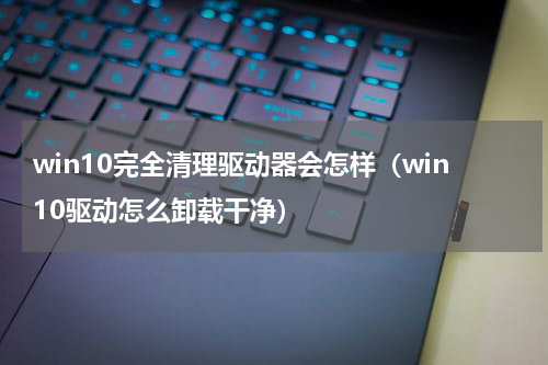 win10完全清理驱动器会怎样（win10驱动怎么卸载干净）