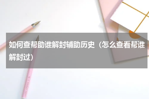 如何查帮助谁解封辅助历史（怎么查看帮谁解封过）