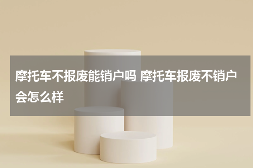 摩托车不报废能销户吗 摩托车报废不销户会怎么样