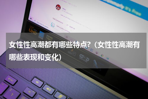 女性性高潮都有哪些特点?（女性性高潮有哪些表现和变化）