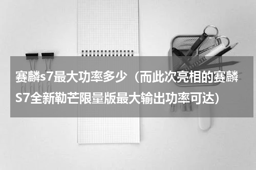 赛麟s7最大功率多少（而此次亮相的赛麟S7全新勒芒限量版最大输出功率可达）