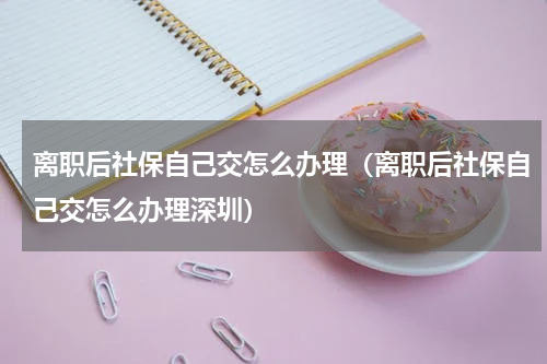 离职后社保自己交怎么办理（离职后社保自己交怎么办理深圳）