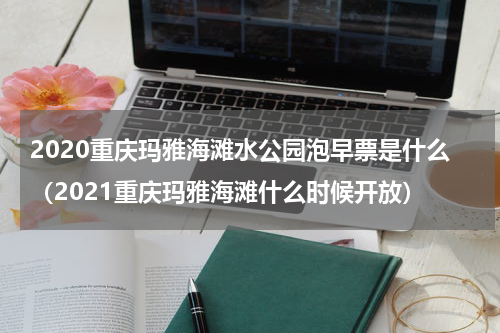 2020重庆玛雅海滩水公园泡早票是什么（2021重庆玛雅海滩什么时候开放）