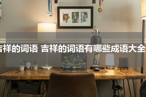 吉祥的词语 吉祥的词语有哪些成语大全