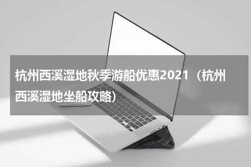 杭州西溪湿地秋季游船优惠2021（杭州西溪湿地坐船攻略）