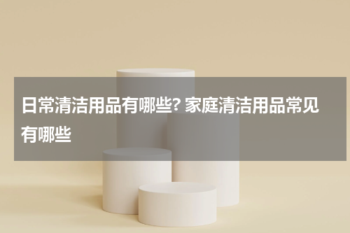 日常清洁用品有哪些? 家庭清洁用品常见有哪些