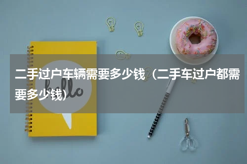 二手过户车辆需要多少钱（二手车过户都需要多少钱）