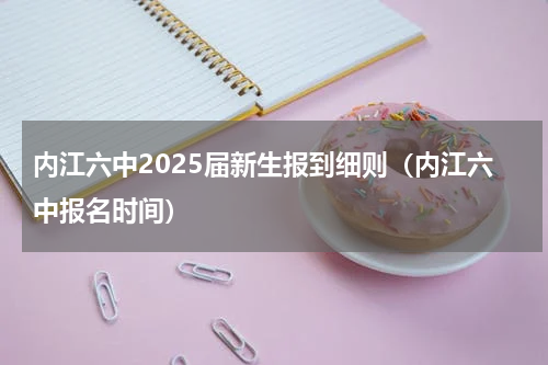 内江六中2025届新生报到细则（内江六中报名时间）