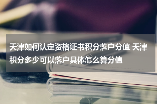 天津如何认定资格证书积分落户分值 天津积分多少可以落户具体怎么算分值