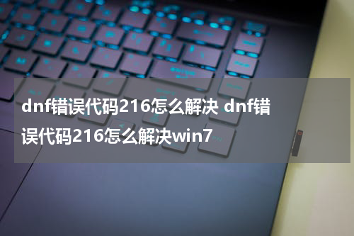 dnf错误代码216怎么解决 dnf错误代码216怎么解决win7