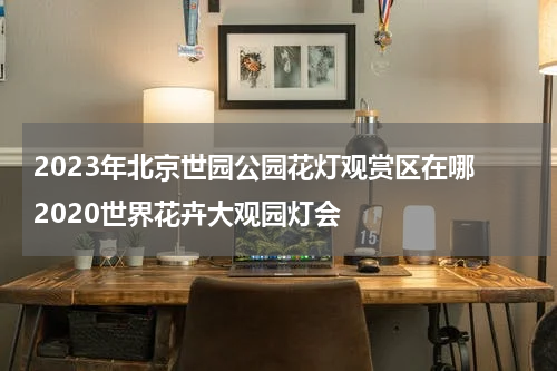 2023年北京世园公园花灯观赏区在哪 2020世界花卉大观园灯会
