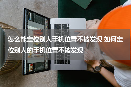 怎么能定位别人手机位置不被发现 如何定位别人的手机位置不被发现