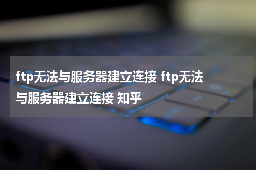 ftp无法与服务器建立连接 ftp无法与服务器建立连接 知乎