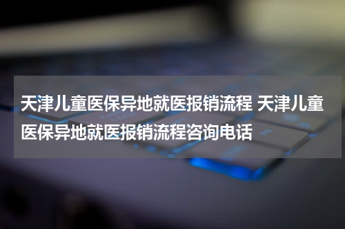 天津儿童医保异地就医报销流程 天津儿童医保异地就医报销流程咨询电话