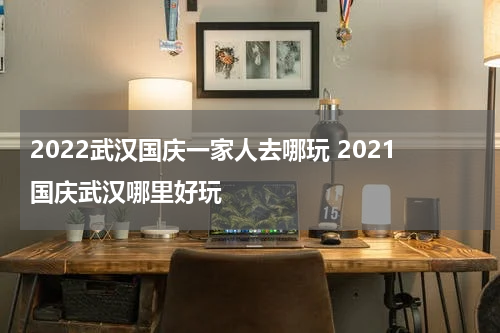 2022武汉国庆一家人去哪玩 2021国庆武汉哪里好玩