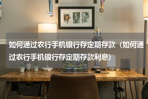 如何通过农行手机银行存定期存款（如何通过农行手机银行存定期存款利息）