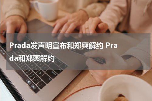 Prada发声明宣布和郑爽解约 Prada和郑爽解约