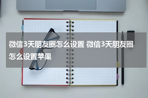微信3天朋友圈怎么设置 微信3天朋友圈怎么设置苹果