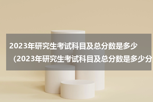 2023年研究生考试科目及总分数是多少（2023年研究生考试科目及总分数是多少分）