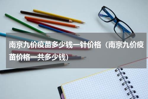 南京九价疫苗多少钱一针价格（南京九价疫苗价格一共多少钱）