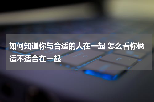 如何知道你与合适的人在一起 怎么看你俩适不适合在一起