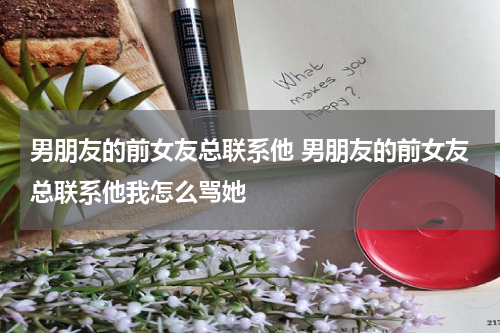 男朋友的前女友总联系他 男朋友的前女友总联系他我怎么骂她
