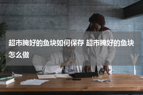 超市腌好的鱼块如何保存 超市腌好的鱼块怎么做
