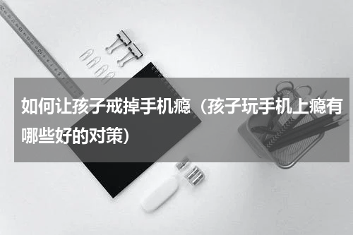 如何让孩子戒掉手机瘾（孩子玩手机上瘾有哪些好的对策）