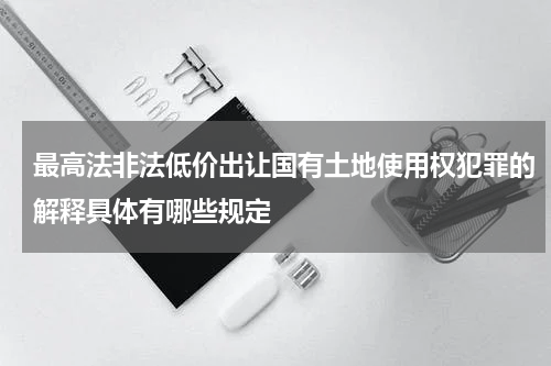 最高法非法低价出让国有土地使用权犯罪的解释具体有哪些规定