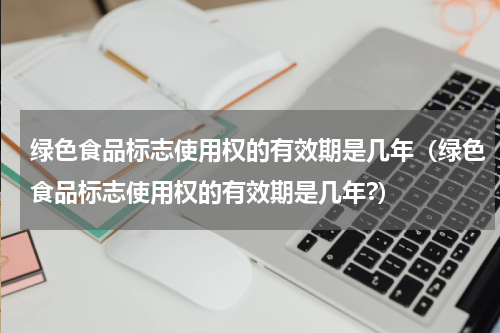 绿色食品标志使用权的有效期是几年（绿色食品标志使用权的有效期是几年?）