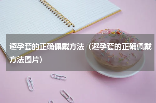 避孕套的正确佩戴方法（避孕套的正确佩戴方法图片）