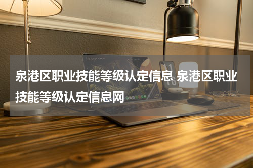 泉港区职业技能等级认定信息 泉港区职业技能等级认定信息网
