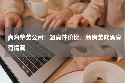 尚海整装公司：超高性价比，新房装修漂亮有情调