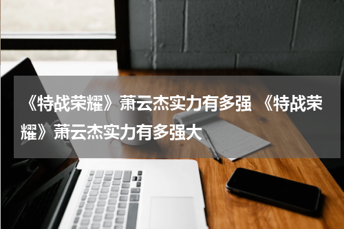 《特战荣耀》萧云杰实力有多强 《特战荣耀》萧云杰实力有多强大