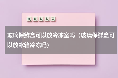 玻璃保鲜盒可以放冷冻室吗（玻璃保鲜盒可以放冰箱冷冻吗）