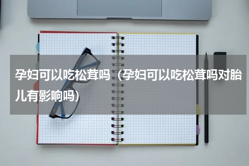 孕妇可以吃松茸吗（孕妇可以吃松茸吗对胎儿有影响吗）